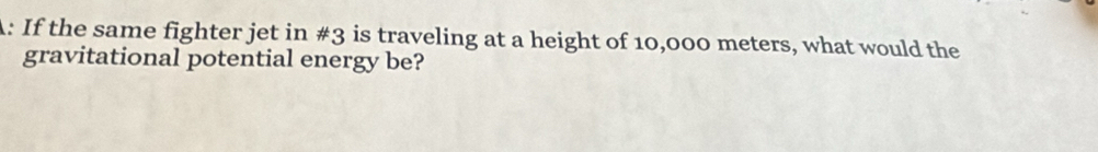 A: If the same fighter jet in #3 is traveling at a height of 10,000 meters, what would the 
gravitational potential energy be?
