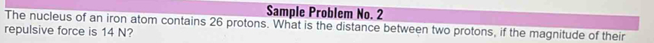 Sample Problem No. 2 
The nucleus of an iron atom contains 26 protons. What is the distance between two protons, if the magnitude of their 
repulsive force is 14 N?