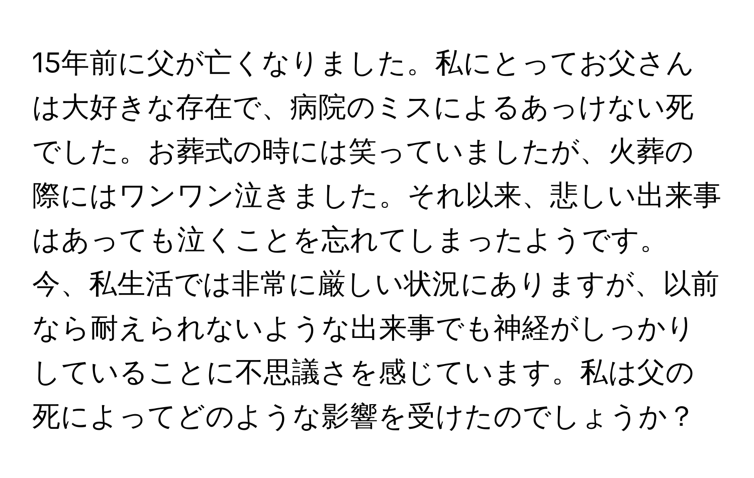 15年前に父が亡くなりました。私にとってお父さんは大好きな存在で、病院のミスによるあっけない死でした。お葬式の時には笑っていましたが、火葬の際にはワンワン泣きました。それ以来、悲しい出来事はあっても泣くことを忘れてしまったようです。今、私生活では非常に厳しい状況にありますが、以前なら耐えられないような出来事でも神経がしっかりしていることに不思議さを感じています。私は父の死によってどのような影響を受けたのでしょうか？