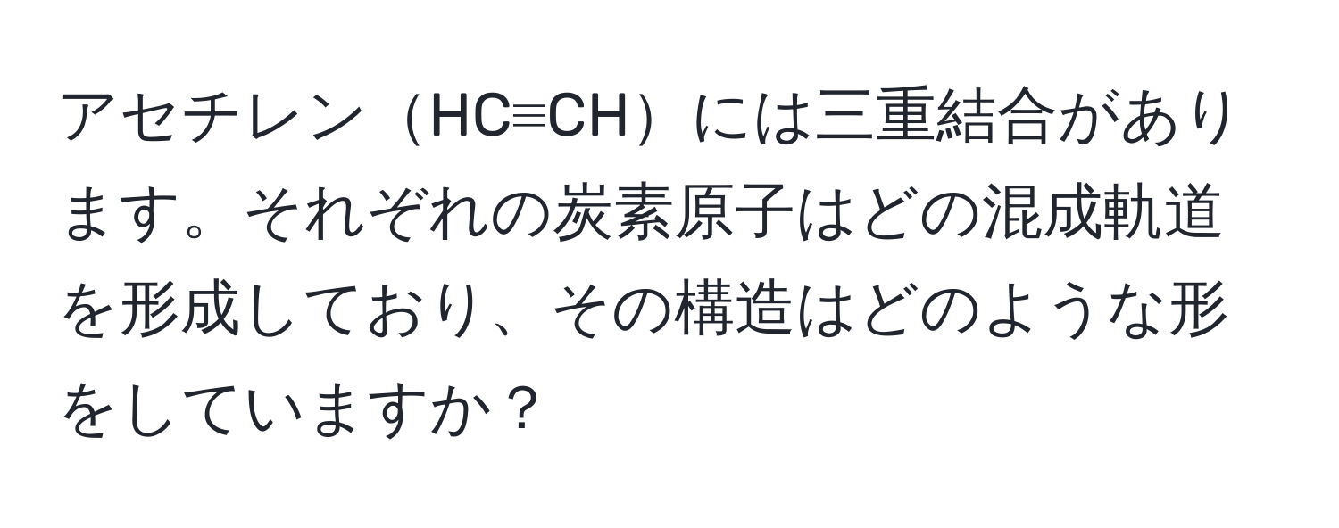 アセチレンHC≡CHには三重結合があります。それぞれの炭素原子はどの混成軌道を形成しており、その構造はどのような形をしていますか？