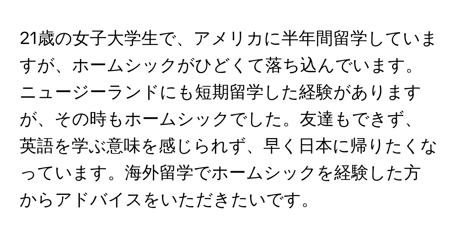21歳の女子大学生で、アメリカに半年間留学していますが、ホームシックがひどくて落ち込んでいます。ニュージーランドにも短期留学した経験がありますが、その時もホームシックでした。友達もできず、英語を学ぶ意味を感じられず、早く日本に帰りたくなっています。海外留学でホームシックを経験した方からアドバイスをいただきたいです。