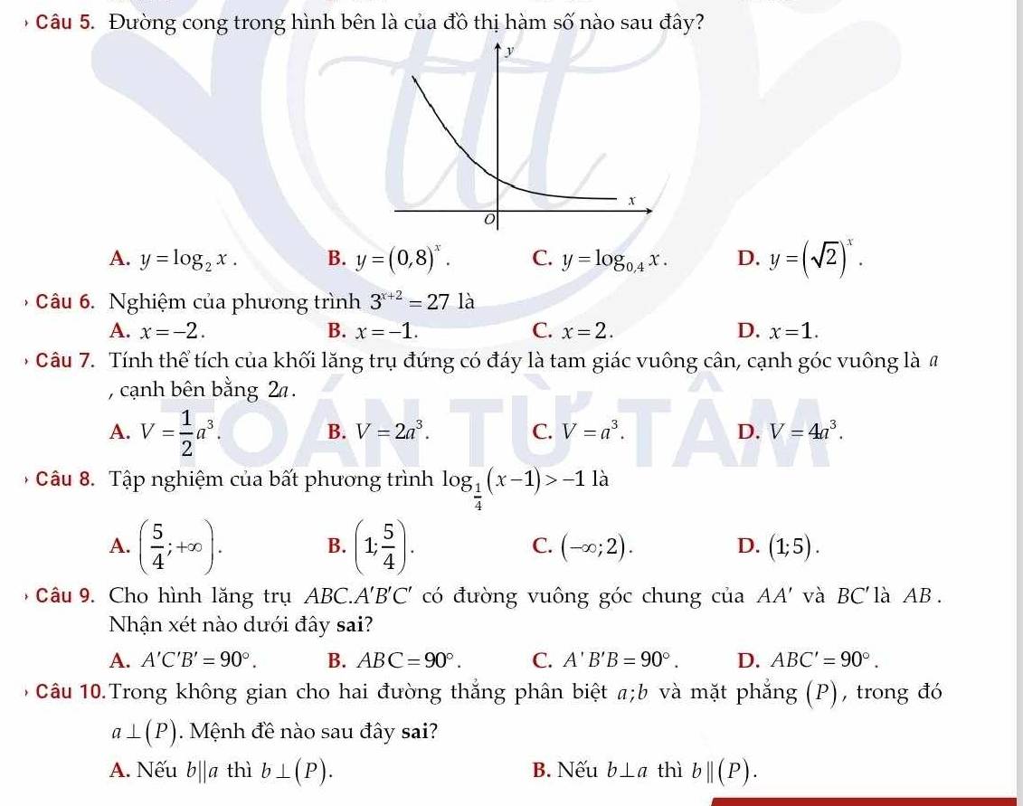 âu 5. Đường cong trong hình bên là của đồ thị hàm số nào sau đây?
A. y=log _2x. B. y=(0,8)^x. C. y=log _0.4x. D. y=(sqrt(2))^x.
Câu 6. Nghiệm của phương trình 3^(x+2)=27 là
A. x=-2. B. x=-1. C. x=2. D. x=1.
* Câu 7. Tính thể tích của khối lăng trụ đứng có đáy là tam giác vuông cân, cạnh góc vuông là #
, cạnh bên bằng 2 .
A. V= 1/2 a^3.
B. V=2a^3. C. V=a^3. D. V=4a^3.
*  Câu 8. Tập nghiệm của bất phương trình log _ 1/4 (x-1)>-1 là
B.
C.
D.
A. ( 5/4 ;+∈fty ). (1; 5/4 ). (-∈fty ;2). (1;5).
9 Câu 9. Cho hình lăng trụ ABC.. A'B'C' có đường vuông góc chung của AA' và BC ''là AB.
Nhận xét nào dưới đây sai?
A. A'C'B'=90°. B. ABC=90°. C. A'B'B=90°. D. ABC'=90°.
, Câu 10.Trong không gian cho hai đường thắng phân biệt a;b và mặt phẳng (P), trong đó
a⊥ (P). Mệnh đề nào sau đây sai?
A. Nếu b||a thì b⊥ (P). B. Nếu b⊥ a thì b||(P).