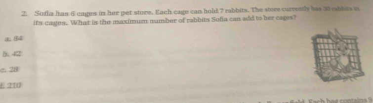 Sofia has 6 cages in her pet store. Each cage can hold 7 rabbits. The store currently has 30 mabbits in
its cages. What is the maximum number of rabbits Sofia can add to her cages?
a. 84
h.. 42
σ. 28
E 210