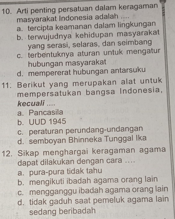 Arti penting persatuan dalam keragaman
masyarakat Indonesia adalah ....
a. tercipta keamanan dalam lingkungan
b. terwujudnya kehidupan masyarakat
yang serasi, selaras, dan seimbang
c. terbentuknya aturan untuk mengatur
hubungan masyarakat
d. mempererat hubungan antarsuku
11: Berikut yang merupakan alat untuk
mempersatukan bangsa Indonesia,
kecuali ....
a. Pancasila
b. UUD 1945
c. peraturan perundang-undangan
d. semboyan Bhinneka Tunggal Ika
12. Sikap menghargai keragaman agama
dapat dilakukan dengan cara ....
a. pura-pura tidak tahu
b. mengikuti ibadah agama orang lain
c. mengganggu ibadah agama orang lain
d. tidak gaduh saat pemeluk agama lain
sedang beribadah