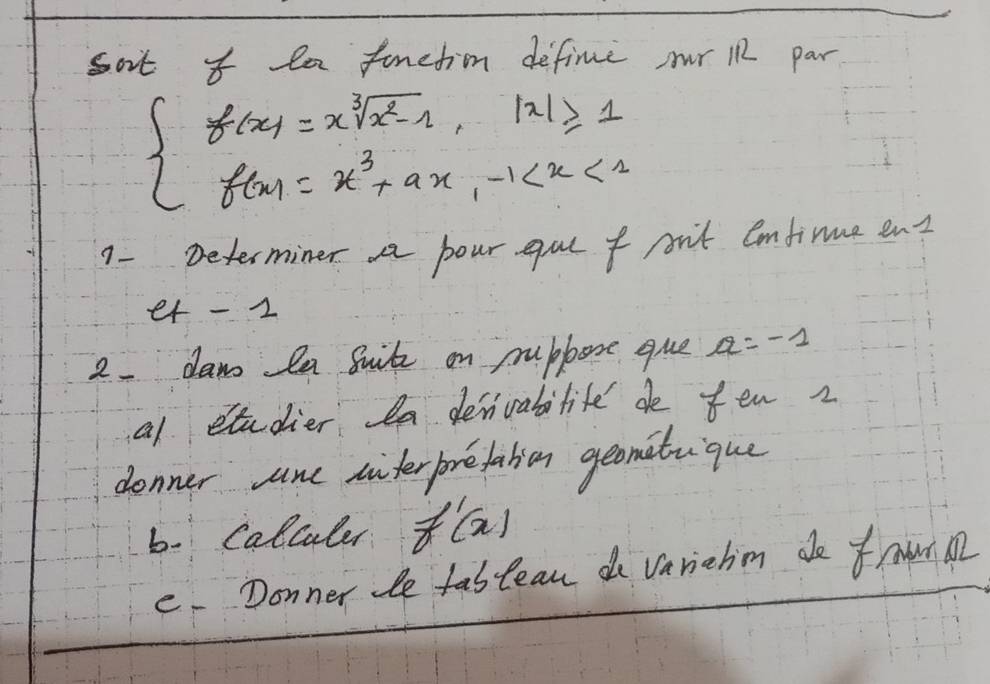 sot I la funetion define or 12 par
beginarrayl f(x)=xsqrt[3](x^2-1),|x|≥slant 1 f(x)=x^3+ax,-1
1- Determiner pour gue f pit emfinme ent
et - 2
2. daw la Suit on pubbore que a=-1
al studier la denivablite de fen z
denner sane sinterforefalien geonituique
b. Calcaler f'(x)
e. Donner le fablean do variehm do frwrM