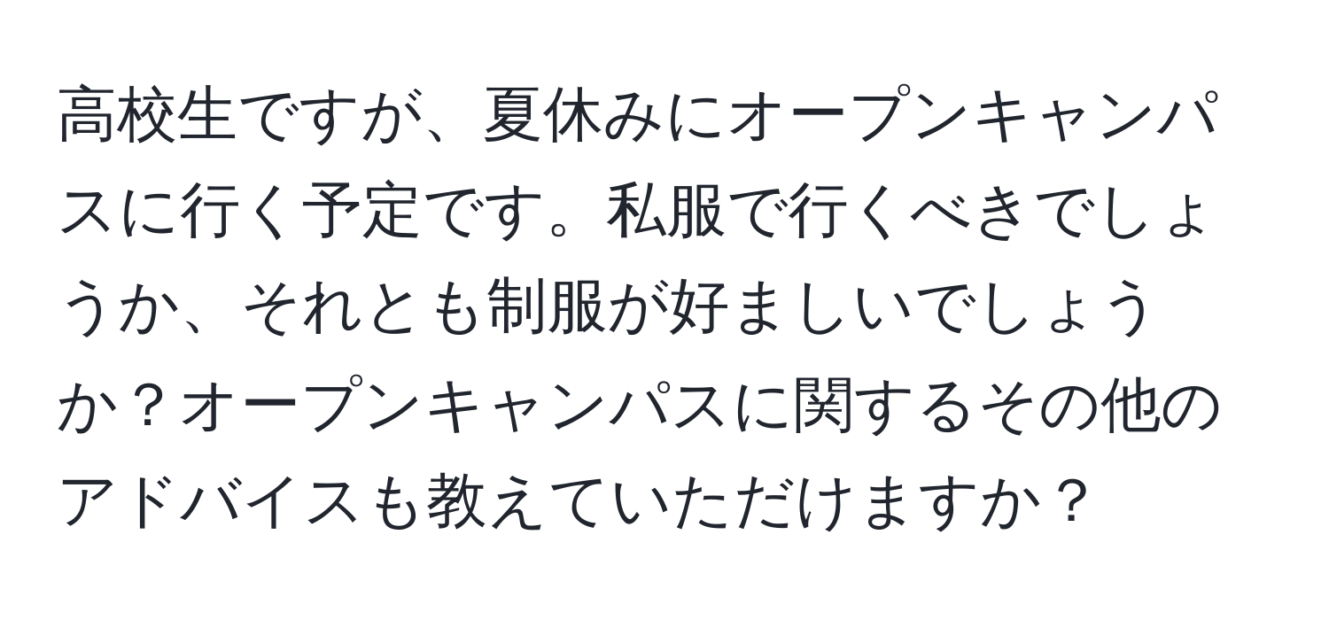 高校生ですが、夏休みにオープンキャンパスに行く予定です。私服で行くべきでしょうか、それとも制服が好ましいでしょうか？オープンキャンパスに関するその他のアドバイスも教えていただけますか？