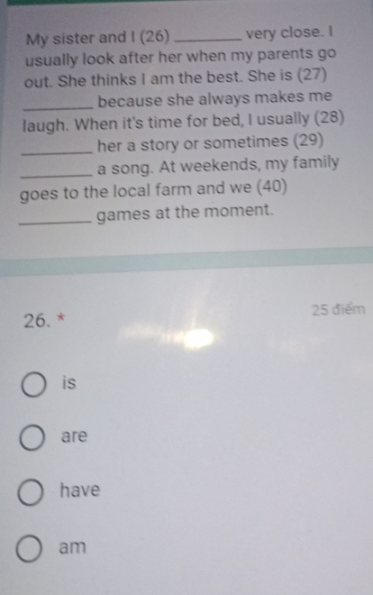 My sister and I (26) _very close. I
usually look after her when my parents go
out. She thinks I am the best. She is (27)
_
because she always makes me
laugh. When it's time for bed, I usually (28)
_her a story or sometimes (29)
_a song. At weekends, my family
goes to the local farm and we (40)
_games at the moment.
26. * 25 điểm
is
are
have
am