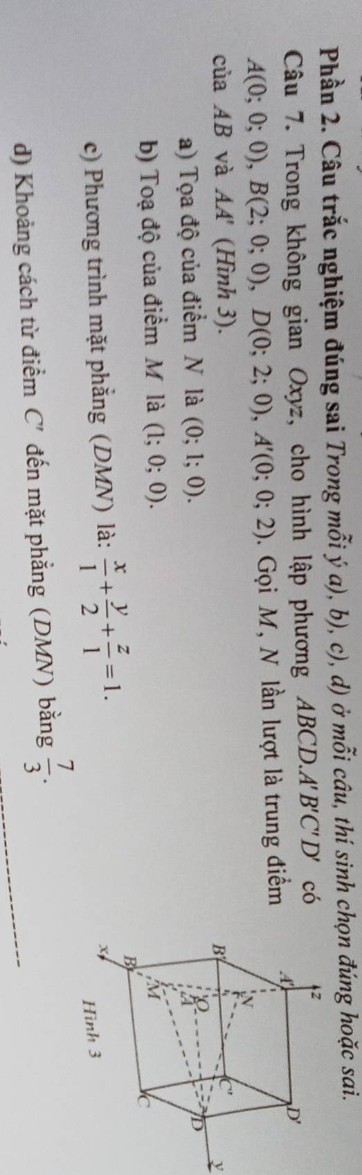 Phần 2. Câu trắc nghiệm đúng sai Trong mỗi ý a), b), c), d) ở mỗi câu, thí sinh chọn đúng hoặc sai. 
Câu 7. Trong không gian Oxyz, cho hình lập phương ABCD. A'B'C'D' có
A(0;0;0), B(2;0;0), D(0;2;0), A'(0;0;2). Gọi M, N lần lượt là trung điểm 
của AB và AA' (Hình 3). 
y 
a) Tọa độ của điểm N là (0;1;0). 
b) Toạ độ của điểm M là (1;0;0). 
c) Phương trình mặt phẳng (DMN) là:  x/1 + y/2 + z/1 =1. 
d) Khoảng cách từ điểm C' đến mặt phẳng (DMN) bằng  7/3 . _