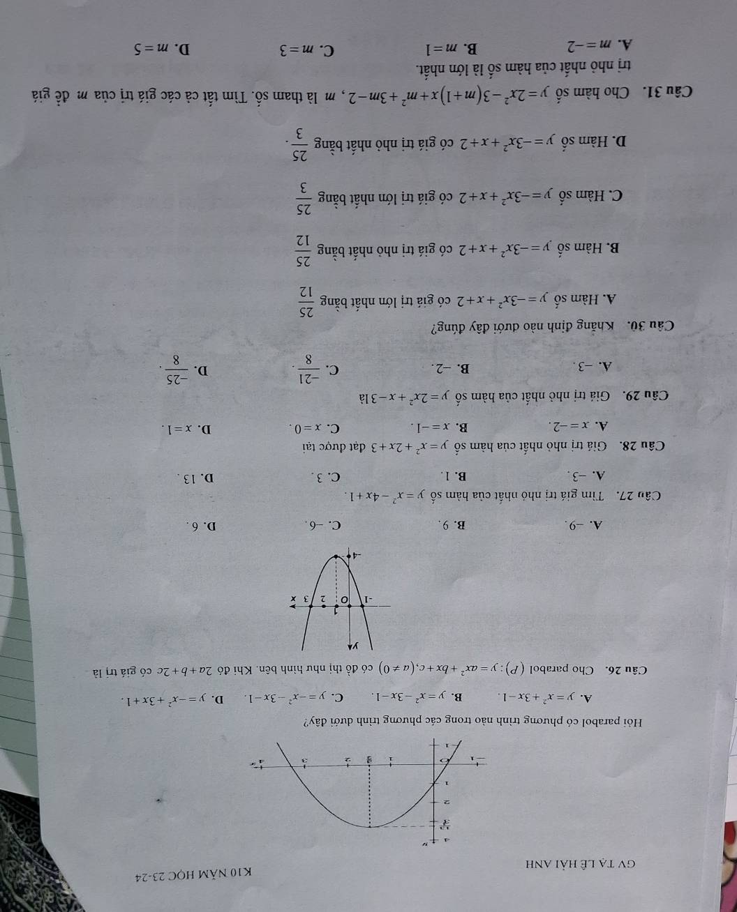 K10 Năm họC 23-24
GV tạ lê hải anh
Hỏi parabol có phương trình nào trong các phương trình dưới đây?
A. y=x^2+3x-1. B. y=x^2-3x-1. C. y=-x^2-3x-1. D. y=-x^2+3x+1.
Câu 26. Cho parabol (P):y=ax^2+bx+c,(a!= 0) có đồ thi như hình bện. Khi đó 2a+b+2c có giá trị là
A. -9. B. 9. C. -6. D. 6 .
Câu 27. Tìm giá trị nhỏ nhất của hàm số y=x^2-4x+1.
A. -3 . B. 1. C. 3 . D. 13 .
Câu 28. Giá trị nhỏ nhất của hàm số y=x^2+2x+3 đạt được tại
A. x=-2. B. x=-1. C. x=0. D. x=1.
Câu 29. Giá trị nhỏ nhất của hàm số y=2x^2+x-31dot 
A. −3 . B. -2 . C.  (-21)/8 .  (-25)/8 .
D.
Câu 30. Khăng định nào dưới đây đúng?
A. Hàm số y=-3x^2+x+2 có giá trị lớn nhất bằng  25/12 
B. Hàm số y=-3x^2+x+2 có giá trị nhỏ nhất bằng  25/12 
C. Hàm số y=-3x^2+x+2 có giá trị lớn nhất bằng  25/3 
D. Hàm số y=-3x^2+x+2 có giá trị nhỏ nhất bằng  25/3 .
Câu 31. Cho hàm số y=2x^2-3(m+1)x+m^2+3m-2 , m là tham shat O 0. Tìm tất cả các giá trị của m đề giá
trị nhỏ nhất của hàm số là lớn nhất.
A. m=-2 B. m=1 C. m=3 D. m=5