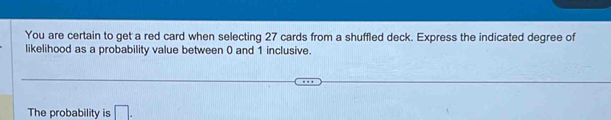 You are certain to get a red card when selecting 27 cards from a shuffled deck. Express the indicated degree of 
likelihood as a probability value between 0 and 1 inclusive. 
The probability is □ .