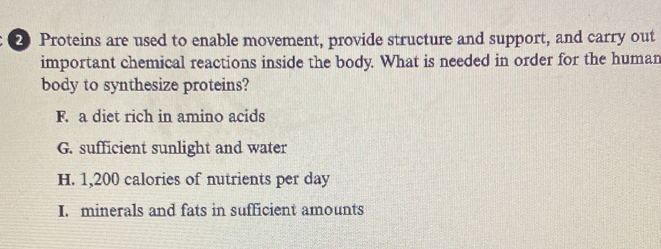 Proteins are used to enable movement, provide structure and support, and carry out
important chemical reactions inside the body. What is needed in order for the human
body to synthesize proteins?
F. a diet rich in amino acids
G. sufficient sunlight and water
H. 1,200 calories of nutrients per day
I. minerals and fats in sufficient amounts