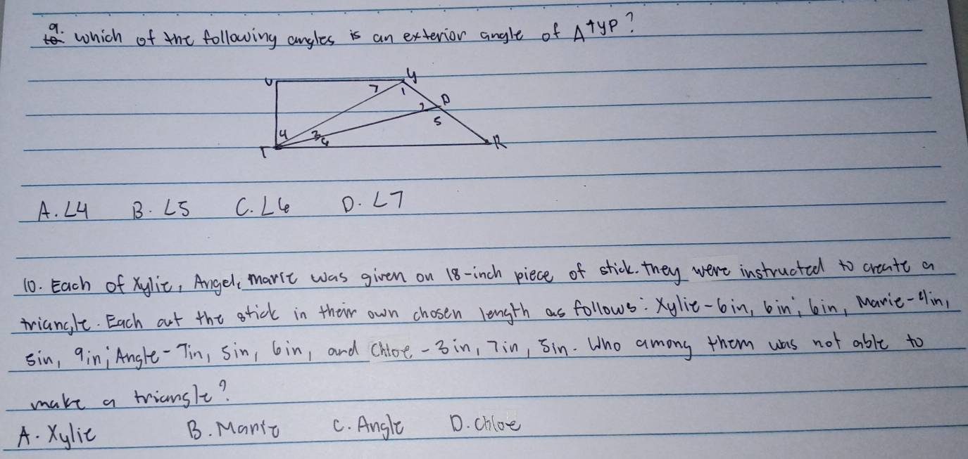 a which of the following angles is an exterior angle of 4+y_P 7
A. ∠ 4 B. LS C. ∠ 6 D. ∠ 7
10. Each of xylic, Angel, maric was given on 18-inch piece of stick. they were instructed to creatt a
triangle. Each out the tick in their own chosen length as follows: Xylie- 6in, bin; bin, Mavie-Hin,
sin, qin¡ Angle-Tin, sin, 6in, and chloe- 3in, 7in, Jin. Who among them was not able to
make a triansle?
A. Xylie B. Manic C. Angle D. chlee