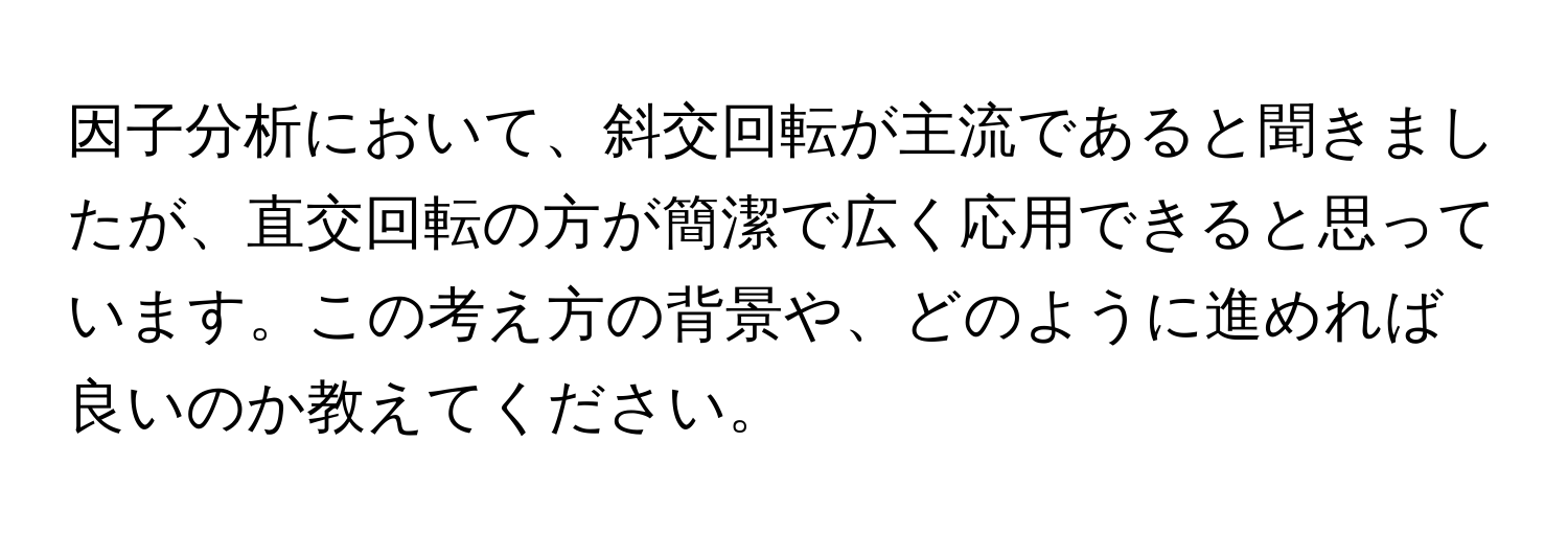 因子分析において、斜交回転が主流であると聞きましたが、直交回転の方が簡潔で広く応用できると思っています。この考え方の背景や、どのように進めれば良いのか教えてください。