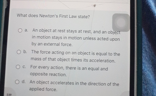 What does Newton's First Law state?
a. An object at rest stays at rest, and an object
in motion stays in motion unless acted upon
by an external force.
b. The force acting on an object is equal to the
mass of that object times its acceleration.
c. For every action, there is an equal and
opposite reaction.
d. An object accelerates in the direction of the
applied force.
:=