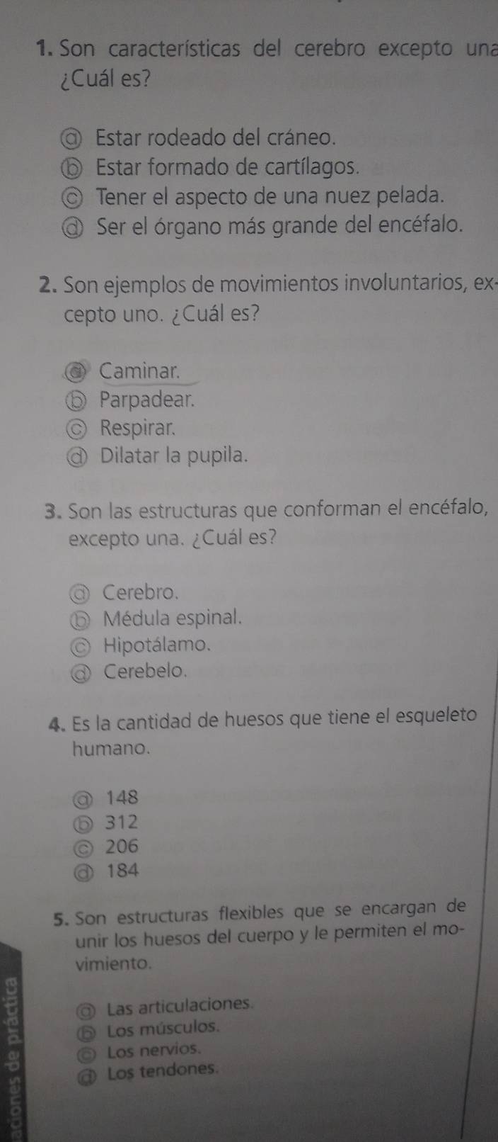 Son características del cerebro excepto una
¿Cuál es?
Estar rodeado del cráneo.
⑥ Estar formado de cartílagos.
◎ Tener el aspecto de una nuez pelada.
Ser el órgano más grande del encéfalo.
2. Son ejemplos de movimientos involuntarios, ex
cepto uno. ¿Cuál es?
Caminar.
⑤ Parpadear.
ⓒ Respirar.
Dilatar la pupila.
3. Son las estructuras que conforman el encéfalo,
excepto una. ¿Cuál es?
Cerebro.
b Médula espinal.
C Hipotálamo.
Cerebelo.
4. Es la cantidad de huesos que tiene el esqueleto
humano.
@ 148
Ⓓ 312
◎ 206
@ 184
5. Son estructuras flexibles que se encargan de
unir los huesos del cuerpo y le permiten el mo-
vimiento.
a Las articulaciones.
D Los músculos.
Los nervios.
Los tendones.