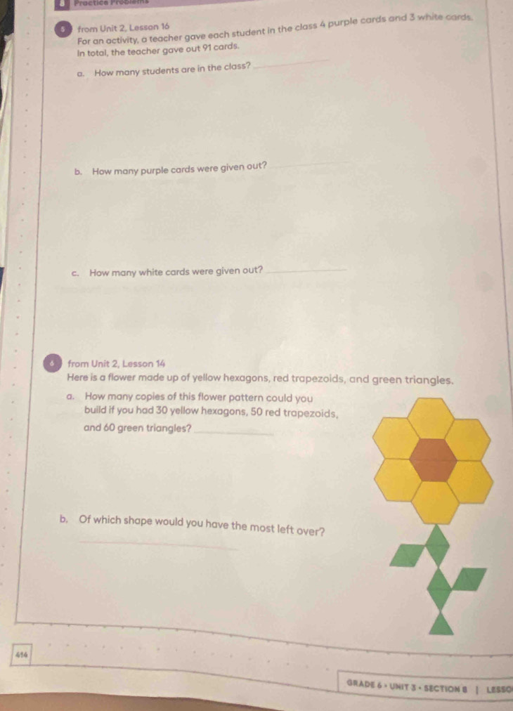 Practica Preon 
5 4 from Unit 2, Lesson 16 
For an activity, a teacher gave each student in the class 4 purple cards and 3 white cards. 
In total, the teacher gave out 91 cards. 
a. How many students are in the class? 
_ 
b. How many purple cards were given out? 
_ 
c. How many white cards were given out?_ 
from Unit 2, Lesson 14 
Here is a flower made up of yellow hexagons, red trapezoids, and green triangles. 
a. How many copies of this flower pattern could you 
build if you had 30 yellow hexagons, 50 red trapezoids, 
and 60 green triangles?_ 
_ 
b, Of which shape would you have the most left over? 
414 
GRADE 6 · UNIT 3 · SECTION 8 | LESSO