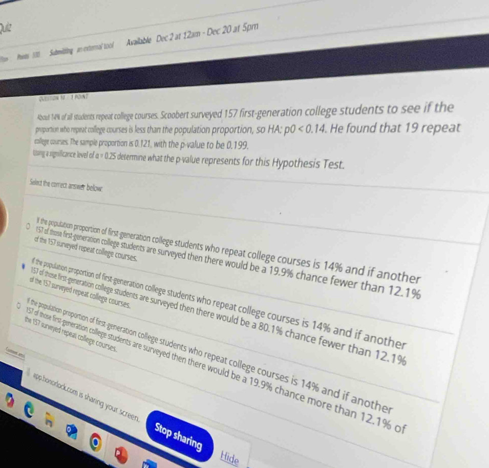 Quiz
Points 500 Submitting an external tool Available Dec 2 at 12am - Dec 20 at 5pm
(MEsson 10 - 1 PON)
About 14% of aill students repeat college courses. Scbert surveyed 17 first--generation college tudents to see if the
proportion who repeat college courses is less than the population proportion, so HA; p0<0.14. He found that 19 repeat
college courses. The sample proportion is 0.121, with the p -value to be 0.199.
Using a significance level of aapprox 0.25 determine what the p -value represents for this Hypothesis Test.
Select the correct answer below:
l the population proportion of first-generation college students who repeat college courses is 14% and if another
of the 157 surveyed repeat college courses.
157 of those first generation college students are surveyed then there would be a 19.9% chance fewer than 12.1%
of the 157 surveyed repeat college courses.
the population proportion of first-generation college students who repeat college courses is 14% and if another
7 of those first-generation college students are surveyed then there would be a 80.1% chance fewer than 12.1%
the 157 surveyed repeat college courses .
he population proportion of first-generation college students who repeat college courses is 14% and if anothe
Can ai
of those first generation college students are surveyed then there would be a 19.9% chance more than 12.1% c
app.honprlock.com is sharing your scree Stop sharing
Hide