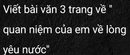 Viết bài văn 3 trang về " 
quan niệm của em về lòng 
yêu nước''