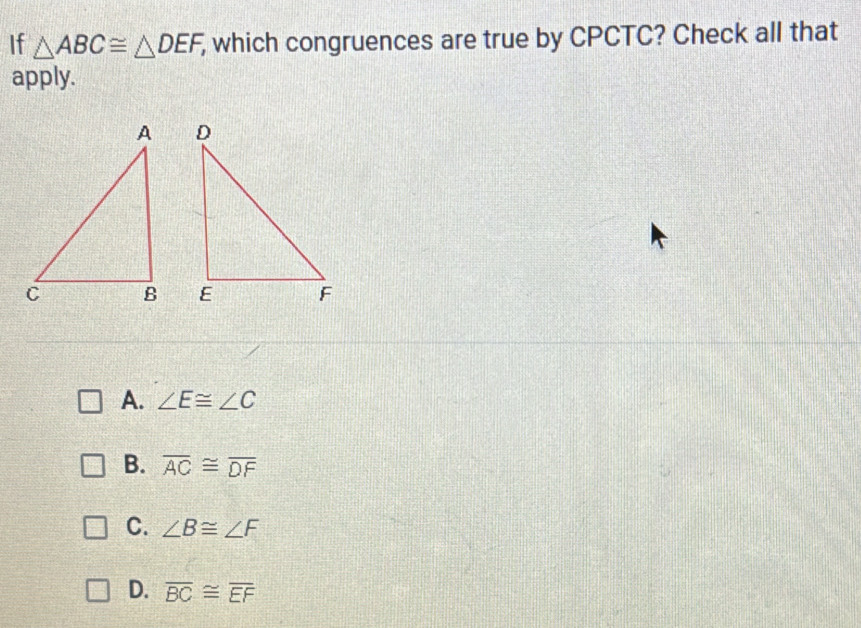 If △ ABC≌ △ DEF, , which congruences are true by CPCTC? Check all that
apply.

A. ∠ E≌ ∠ C
B. overline AC≌ overline DF
C. ∠ B≌ ∠ F
D. overline BC≌ overline EF