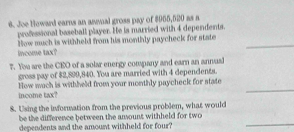 Joe Heward earns an annual gross pay of $955,520 as a 
professional baseball player. He is married with 4 dependents. 
How much is withheld from his monthly paycheck for state_ 
income tax? 
7. You are the CEO of a solar energy company and earn an annual 
gross pay of $2,899,840. You are married with 4 dependents. 
_ 
How much is withheld from your monthly paycheck for state 
income tax? 
8. Using the information from the previous problem, what would 
be the difference between the amount withheld for two 
dependents and the amount withheld for four? 
_