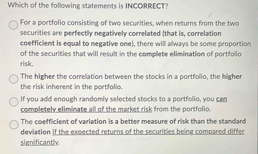 Which of the following statements is INCORRECT?
For a portfolio consisting of two securities, when returns from the two
securities are perfectly negatively correlated (that is, correlation
coefficient is equal to negative one), there will always be some proportion
of the securities that will result in the complete elimination of portfolio
risk.
The higher the correlation between the stocks in a portfolio, the higher
the risk inherent in the portfolio.
If you add enough randomly selected stocks to a portfolio, you can
completely eliminate all of the market risk from the portfolio.
The coefficient of variation is a better measure of risk than the standard
deviation if the expected returns of the securities being compared differ
significantly.