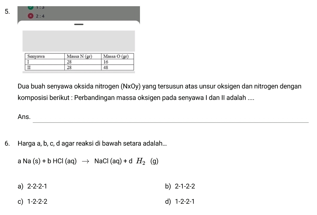 1:3
2:4
Dua buah senyawa oksida nitrogen (NxOy) yang tersusun atas unsur oksigen dan nitrogen dengan
komposisi berikut : Perbandingan massa oksigen pada senyawa I dan II adalah ....
_
Ans.
6. Harga a, b, c, d agar reaksi di bawah setara adalah...
aNa(s)+bHCl(aq)to NaCl(aq)+dH_2 (g)
a) 2-2-2-1 b) 2-1-2-2
c) 1-2-2-2 d) 1-2-2-1