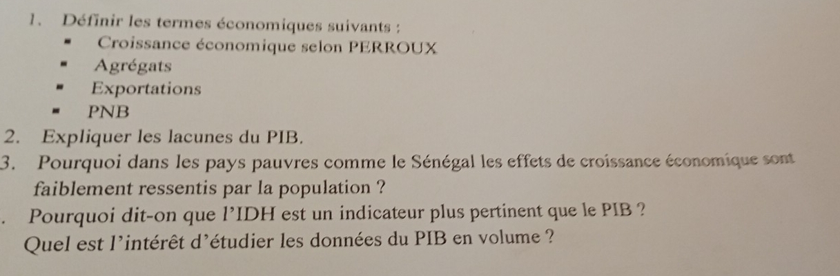 Définir les termes économiques suivants : 
Croissance économique selon PERROUX 
Agrégats 
Exportations 
PNB 
2. Expliquer les lacunes du PIB. 
3. Pourquoi dans les pays pauvres comme le Sénégal les effets de croissance économique sont 
faiblement ressentis par la population ? 
. Pourquoi dit-on que l’IDH est un indicateur plus pertinent que le PIB ? 
Quel est l'intérêt d'étudier les données du PIB en volume ?