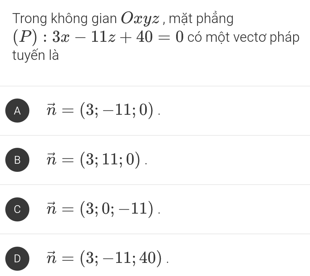 Trong không gian Oxyz , mặt phẳng
(P):3x-11z+40=0 có một vectơ pháp
tuyến là
A vector n=(3;-11;0).
B vector n=(3;11;0).
vector n=(3;0;-11).
D vector n=(3;-11;40).