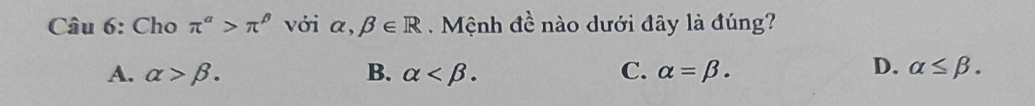 Cho π^(alpha)>π^(beta) với alpha ,beta ∈ R Mệnh đề nào dưới đây là đúng?
A. alpha >beta. B. alpha . C. alpha =beta.
D. alpha ≤ beta.