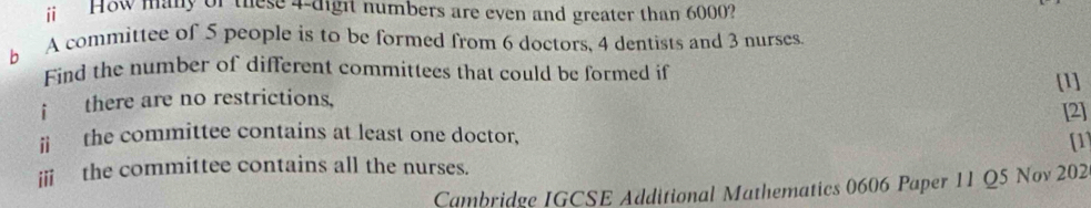 ⅱ How many of these 4 -digit numbers are even and greater than 6000? 
b A committee of 5 people is to be formed from 6 doctors, 4 dentists and 3 nurses. 
Find the number of different committees that could be formed if 
[1] 
f there are no restrictions, 
[2] 
ⅱ the committee contains at least one doctor, 
[1] 
i the committee contains all the nurses. 
Cambridge IGCSE Additional Mathematics 0606 Paper 11 Q5 Nov 202