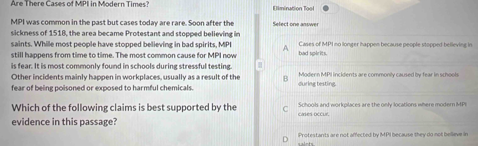 Are There Cases of MPI in Modern Times? Elimination Tool
MPI was common in the past but cases today are rare. Soon after the Select one answer
sickness of 1518, the area became Protestant and stopped believing in
saints. While most people have stopped believing in bad spirits, MPI A Cases of MPI no longer happen because people stopped believing in
still happens from time to time. The most common cause for MPI now bad spirits.
is fear. It is most commonly found in schools during stressful testing. :;
Other incidents mainly happen in workplaces, usually as a result of the B during testing. Modern MPI incidents are commonly caused by fear in schools
fear of being poisoned or exposed to harmful chemicals.
Which of the following claims is best supported by the Schools and workplaces are the only locations where modern MPI
cases occur.
evidence in this passage?
Protestants are not affected by MPI because they do not believe in
saints.