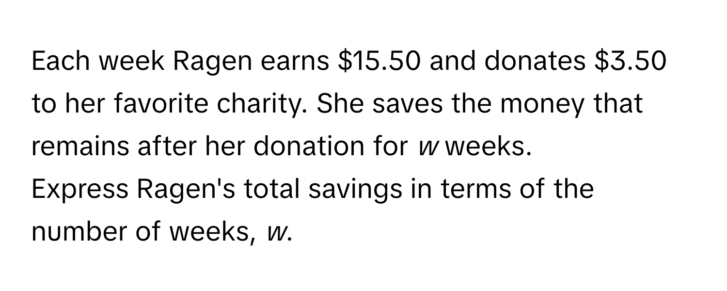 Each week Ragen earns $15.50 and donates $3.50 to her favorite charity. She saves the money that remains after her donation for *w* weeks.

Express Ragen's total savings in terms of the number of weeks, *w*.