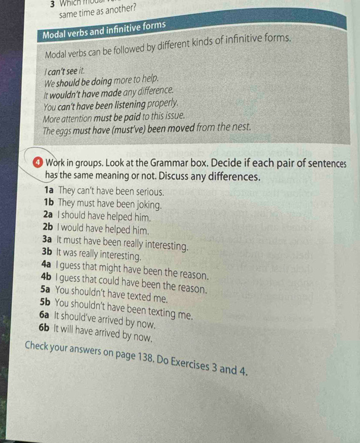 same time as another? 
Modal verbs and infinitive forms 
Modal verbs can be followed by different kinds of infinitive forms. 
I can’t see it. 
We should be doing more to help. 
It wouldn’t have made any difference. 
You can’t have been listening properly. 
More attention must be paid to this issue. 
The eggs must have (must’ve) been moved from the nest. 
4 Work in groups. Look at the Grammar box. Decide if each pair of sentences 
has the same meaning or not. Discuss any differences. 
1a They can't have been serious. 
1b They must have been joking. 
2a I should have helped him. 
2b I would have helped him. 
3a t must have been really interesting. 
3b It was really interesting. 
4a I guess that might have been the reason. 
4b I guess that could have been the reason. 
5a You shouldn’t have texted me. 
5b You shouldn’t have been texting me. 
6a It should've arrived by now. 
6b It will have arrived by now. 
Check your answers on page 138. Do Exercises 3 and 4.