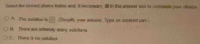 Select the correct choice below and. It necossary, Il in the answer box to complete your choice
A. The solution is □ (Simplify your answer Type an ordered pair )
B. There are infinitely many solutions
C. There is no solition.