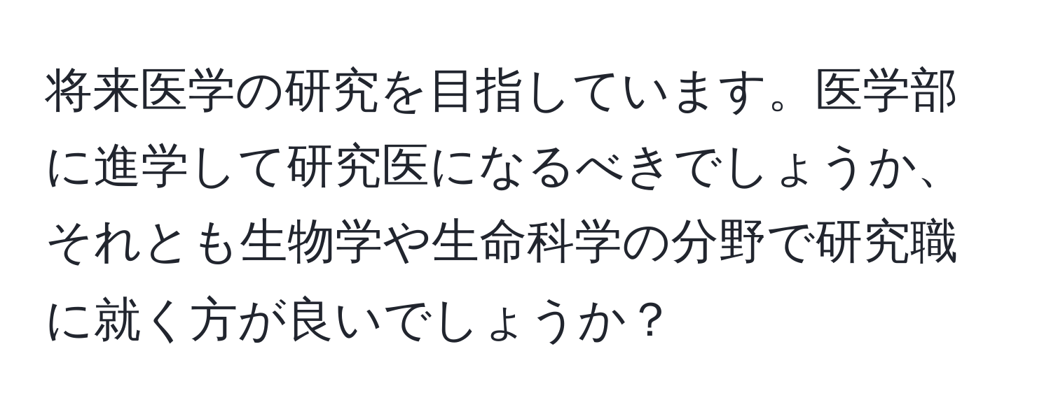 将来医学の研究を目指しています。医学部に進学して研究医になるべきでしょうか、それとも生物学や生命科学の分野で研究職に就く方が良いでしょうか？