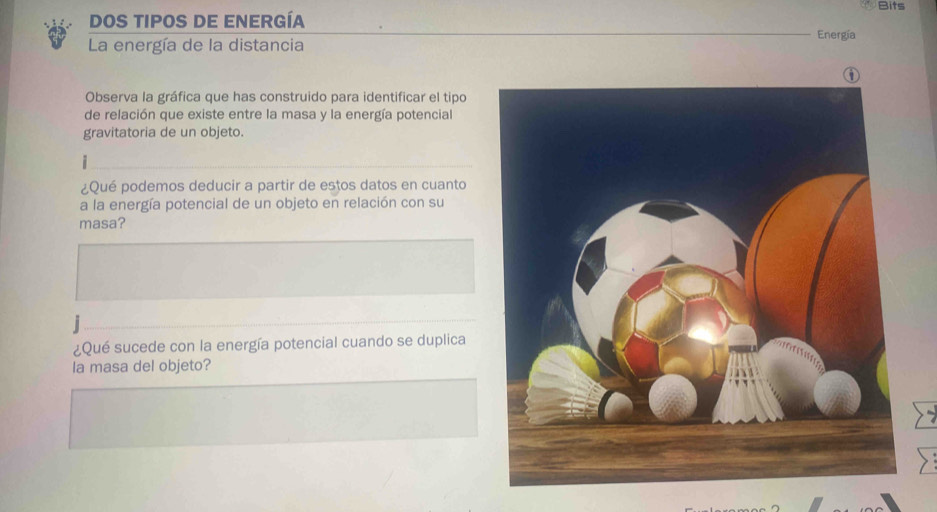 Bits 
Dos tipos de energía Energía 
La energía de la distancia 
Observa la gráfica que has construido para identificar el tipo 
de relación que existe entre la masa y la energía potencial 
gravitatoria de un objeto. 
¿Qué podemos deducir a partir de estos datos en cuanto 
a la energía potencial de un objeto en relación con su 
masa? 
¿Qué sucede con la energía potencial cuando se duplica 
Ia masa del objeto?