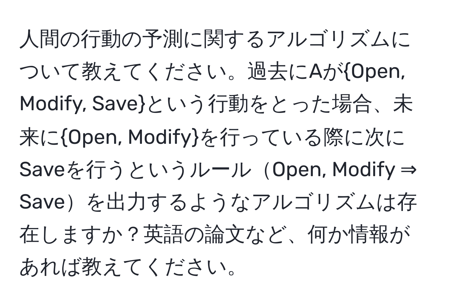 人間の行動の予測に関するアルゴリズムについて教えてください。過去にAがOpen, Modify, Saveという行動をとった場合、未来にOpen, Modifyを行っている際に次にSaveを行うというルールOpen, Modify ⇒ Saveを出力するようなアルゴリズムは存在しますか？英語の論文など、何か情報があれば教えてください。