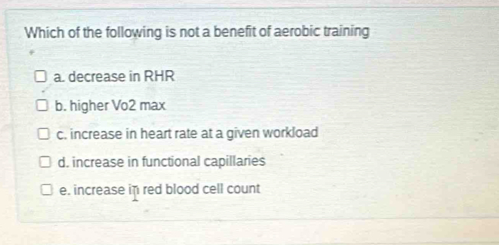 Which of the following is not a benefit of aerobic training
a. decrease in RHR
b. higher Vo2 max
c. increase in heart rate at a given workload
d. increase in functional capillaries
e. increase in red blood cell count