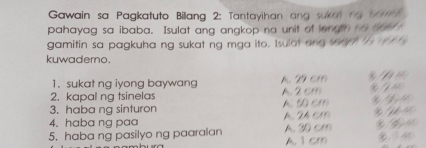 Gawain sa Pagkatuto Bilang 2: Tantayihan ang sukut t5 17 _
pahayag sa ibaba. Isulat ang angkop na unit of onght_ ___
gamitin sa pagkuha ng sukat ng mga ito. Isulot on _ _ ' 
kuwaderno.
1. sukat ng iyong baywang A. 29 cm
2. kapal ng tsinelas A. 2 cm
A Đ cm bil
3. haba ng sinturon
4. haba ng paa A, 24 cm

5. haba ng pasilyo ng paaralan
A. 20 cm
A, 1 cm