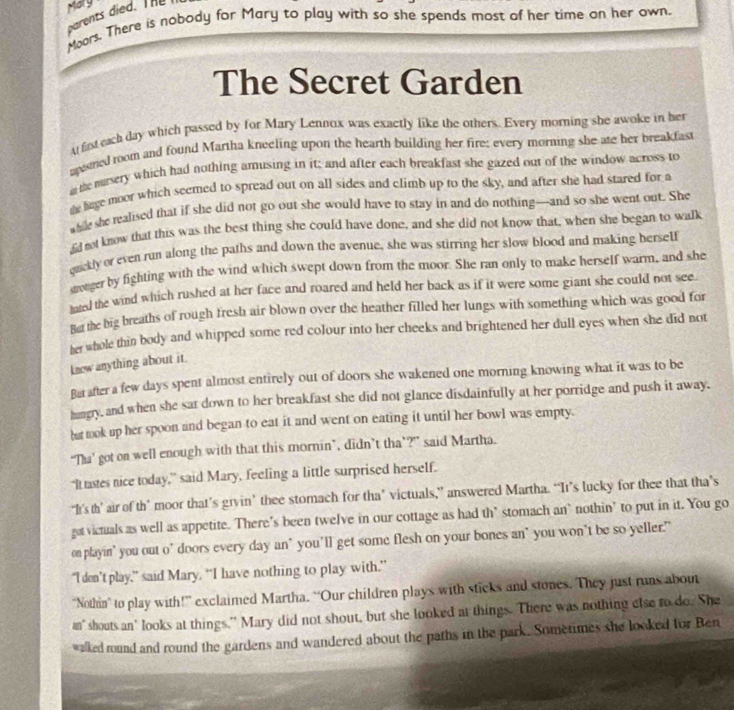 Mary
parents died. The 
Moors. There is nobody for Mary to play with so she spends most of her time on her own.
The Secret Garden
A fist each day which passed by for Mary Lennox was exactly like the others. Every morning she awoke in her
apestried room and found Martha kneeling upon the hearth building her fire; every morning she ate her breakfast
m the marsery which had nothing amusing in it; and after each breakfast she gazed out of the window across to
te hage moor which seemed to spread out on all sides and climb up to the sky, and after she had stared for a
while she realised that if she did not go out she would have to stay in and do nothing—and so she went out. She
fid not know that this was the best thing she could have done, and she did not know that, when she began to walk
qackly or even run along the paths and down the avenue, she was stirring her slow blood and making herself
stronger by fighting with the wind which swept down from the moor. She ran only to make herself warm, and she
hated the wind which rushed at her face and roared and held her back as if it were some giant she could not see.
But the big breaths of rough fresh air blown over the heather filled her lungs with something which was good for
her whole thin body and whipped some red colour into her cheeks and brightened her dull eyes when she did not
know anything about it.
Batafter a few days spent almost entirely out of doors she wakened one morning knowing what it was to be
hungry, and when she sat down to her breakfast she did not glance disdainfully at her porridge and push it away.
but took up her spoon and began to eat it and went on eating it until her bowl was empty.
“Tha’ got on well enough with that this mornin’, didn’t tha’?” said Martha.
“It tastes nice today,” said Mary, feeling a little surprised herself.
“It’'s th’ air of th’ moor that’s gryin’ thee stomach for tha’ victuals,” answered Martha. “It’s lucky for thee that tha’s
gat victuals as well as appetite. There's been twelve in our cottage as had th’ stomach an` nothin' to put in it. You go
on playin' you out o’ doors every day an' you’ll get some flesh on your bones an" you won’t be so yeller.
“I den’t play,” said Mary. “I have nothing to play with.”
“Nothin” to play with!” exclaimed Martha. “Our children plays with sticks and stones. They just runs about
an" shouts an' looks at things." Mary did not shout, but she looked at things. There was nothing else to do. She
walked round and round the gardens and wandered about the paths in the park. Sometimes she looked for Ben