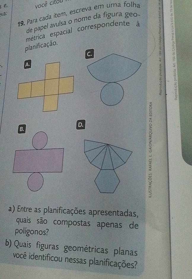 se, você citou 
19. Para cada item, escreva em uma folha 
eva: 
de papel avulsa o nome da figura geo 
métrica espacial correspondente à 
planificação. 
C. 
8 
D. 
a) Entre as planificações apresentadas, 
quais são compostas apenas de 
polígonos? 
b) Quais figuras geométricas planas 
você identificou nessas planificações?