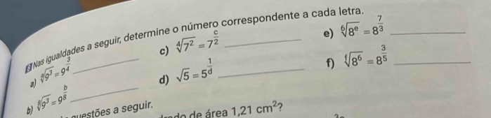 correspondente a cada letra. 
c) sqrt[4](7^2)=7^(frac c)2
* Nas igualdades a seguir, determine 
e) sqrt[6](8^e)=8^(frac 7)3 _
sqrt[4](9^3)=9^(frac 3)4
f) sqrt[f](8^6)=8^(frac 3)5 _ 
3) 
_ 
d) sqrt(5)=5^(frac 1)d _
sqrt[3](9^3)=9^(frac b)8
b) questões a seguir. 
o e área 1, 21cm^2 ?