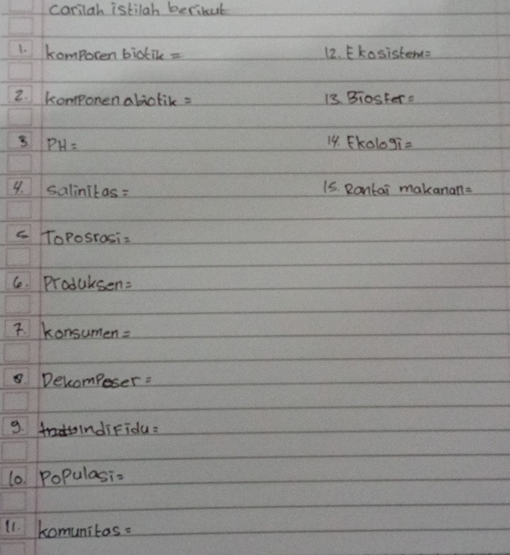 carilah istilah beribul 
1. komporen bictile = 12. Ekosiste M=
2. komponen abictik = 13 BiosFer=
PH= 14. FKolog i=
9. salinitas: 15. Rantai makanan= 
c ToPoSrosi=
6. Produksen=
7. Konsumen=
Decompeser : 
9. indifidu: 
l0 PoPulasi= 
11. komunitas.