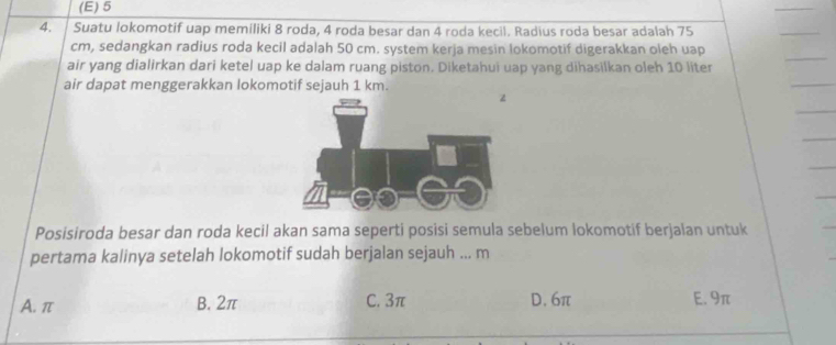 (E) 5
4. Suatu lokomotif uap memiliki 8 roda, 4 roda besar dan 4 roda kecil. Radius roda besar adalah 75
cm, sedangkan radius roda kecil adalah 50 cm. system kerja mesin lokomotif digerakkan oleh uap
air yang dialirkan dari ketel uap ke dalam ruang piston. Diketahui uap yang dihasilkan oleh 10 liter
air dapat menggerakkan lokomotif sejauh 1 km. 
Posisiroda besar dan roda kecil akan sama seperti posisi semula sebelum lokomotif berjalan untuk
pertama kalinya setelah lokomotif sudah berjalan sejauh ... m
A. π B. 2π C. 3π D. 6π E. 9π