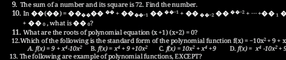 The sum of a number and its square is 72. Find the number.
10. In ??(??)=???????????^??? ?θ -2?θ^??^-2+·s +??
+θ θ _0 , what is ?? ?
11. What are the roots of polynomial equation (x+1)(x+2)=0 ?
12.Which of the following is the standard form of the polynomial function f(x)=-10x^2+9+x
A. f(x)=9+x^4-10x^2 B. f(x)=x^4+9+10x^2 C f(x)=10x^2+x^4+9 D. f(x)=x^4-10x^2+9
13. The following are example of polynomial functions, EXCEPT?