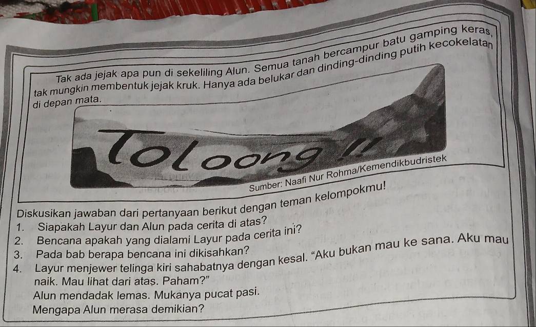 Tak ada jejak apa pun di sekeliling Alun. Semua tanah bercampur batu gamping keras 
tak mungkin membentuk jejak kruk. Hanya ada belukar dan dinding-dinding putih kecokelatar 
di depan mata. 
Toloong 
Sumber: Naafi Nur Rohma/Kemendikbudristek 
Diskusikan jawaban dari pertanyaan berikut dengan teman kelompokmu! 
1. Siapakah Layur dan Alun pada cerita di atas? 
2. Bencana apakah yang dialami Layur pada cerita ini? 
3. Pada bab berapa bencana ini dikisahkan? 
4. Layur menjewer telinga kiri sahabatnya dengan kesal. “Aku bukan mau ke sana. Aku mau 
naik. Mau lihat dari atas. Paham?" 
Alun mendadak lemas. Mukanya pucat pasi. 
Mengapa Alun merasa demikian?