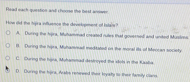 Read each question and choose the best answer.
How did the hijira influence the development of Islam?
A. During the hijira, Muhammad created rules that governed and united Muslims.
B. During the hijira, Muhammad meditated on the moral ills of Meccan society.
C. During the hijira, Muhammad destroyed the idols in the Kaaba.
D. During the hijira, Arabs renewed their loyalty to their family clans.