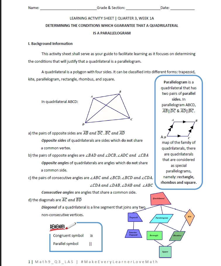 Name:_ Grade & Section: _Date:_
LEARNING ACTIVITY SHEET | QUARTER 3, WEEK 1A
DETERMINING THE CONDITIONS WHICH GUARANTEE THAT A QUADRILATERAL
IS A PARALLELOGRAM
I. Background Information
This activity sheet shall serve as your guide to facilitate learning as it focuses on determining
the conditions that will justify that a quadrilateral is a parallelogram.
A quadrilateral is a polygon with four sides. It can be classified into different forms: trapezoid,
kite, parallelogram, rectangle, rhombus, and square. Parallelogram is a
quadrilateral that has
two pairs of parallel
In quadrilateral ABCD :sides. In
parallelogram ABCD,
overline AB||overline DC overline AD||overline BC. 
a) the pairs of opposite sides are overline AB and overline DC, overline BC and overline AD
Opposite sides of quadrilaterals are sides which do not share map of the family of
a common vertex. quadrilaterals, there
b) the pairs of opposite angles are ∠ BAD and ∠ DCB, ∠ ADC and ∠ CBA are quadrilaterals
Opposite angles of quadrilaterals are angles which do not share that are considered
as special
a common side. parallelograms,
c) the pairs of consecutive angles are ∠ ABC and ∠ BCD, ∠ BCD and ∠ CDA, namely: rectangle,
∠ CDA and ∠ DAB, ∠ DAB and ∠ ABC rhombus and square.
Consecutive angles are angles that share a c
d) the diagonals are overline AC and overline BD
Diagonal of a quadrilateral is a line segment
non-consecutive vertices. 
REMEMBER
Congruent symbol ~ 
Parallel symbol 
1 | M a t h 9 _Q 3 _ LA S | # Mak e E v er y L e arn e r Lov e Ma t h