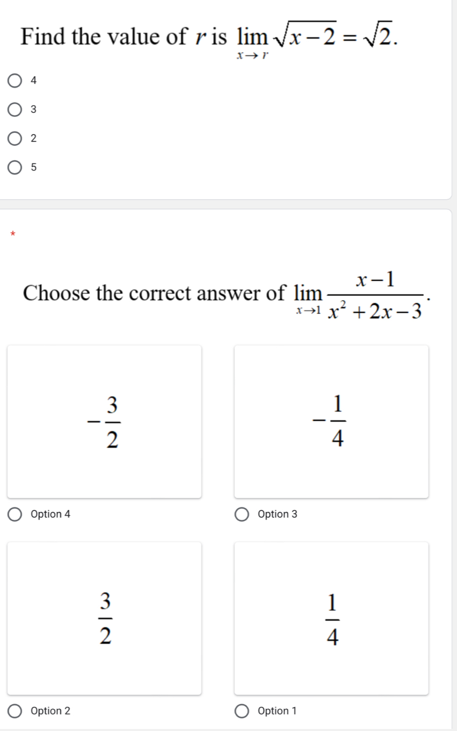 Find the value of r is limlimits _xto rsqrt(x-2)=sqrt(2).
4
3
2
5
Choose the correct answer of limlimits _xto 1 (x-1)/x^2+2x-3 .
- 3/2 
- 1/4 
Option 4 Option 3
 3/2 
 1/4 
Option 2 Option 1