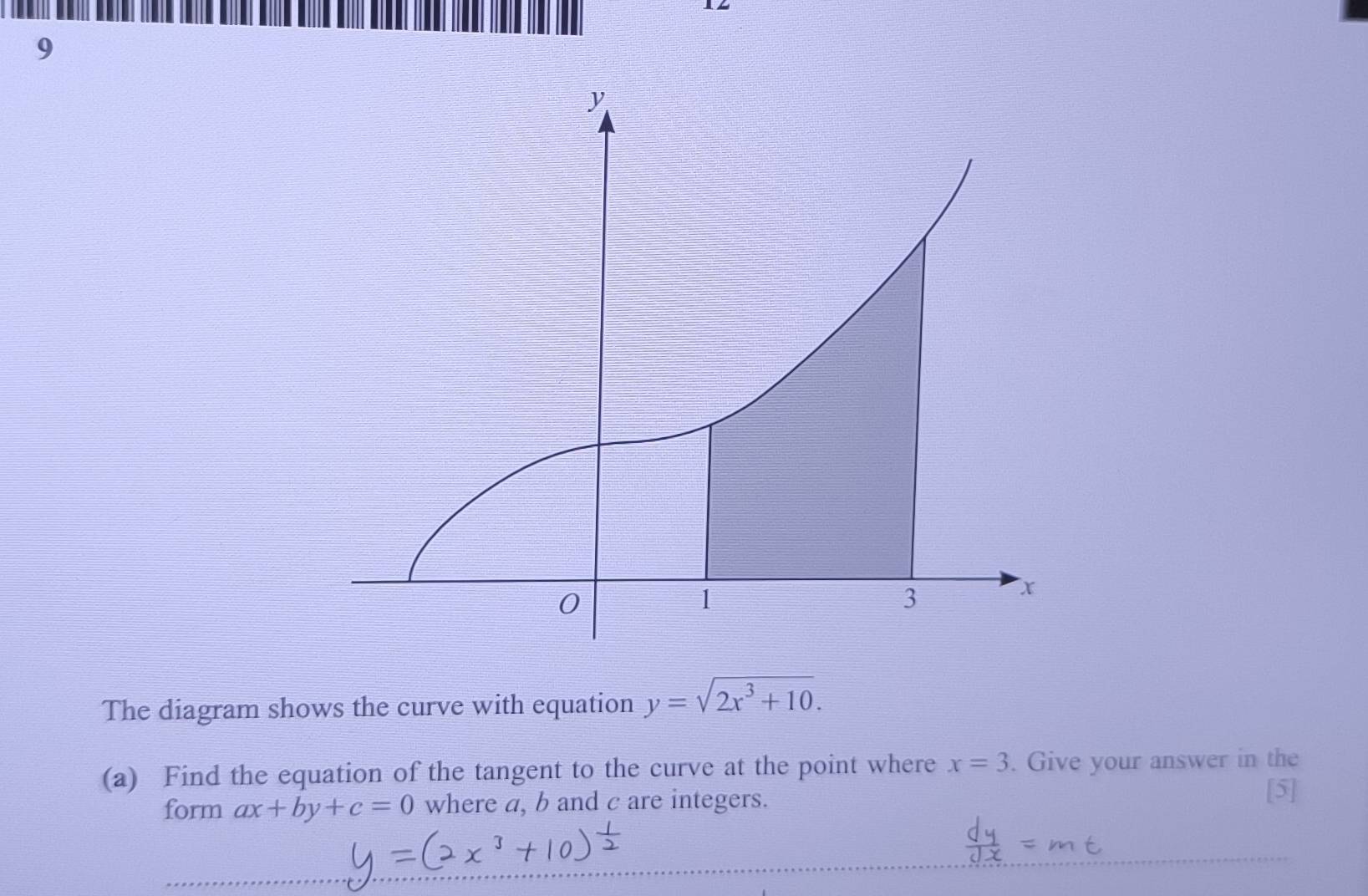 The diagram shows the curve with equation y=sqrt(2x^3+10). 
(a) Find the equation of the tangent to the curve at the point where x=3. Give your answer in the 
form ax+by+c=0 where a, b and c are integers. 
[5]